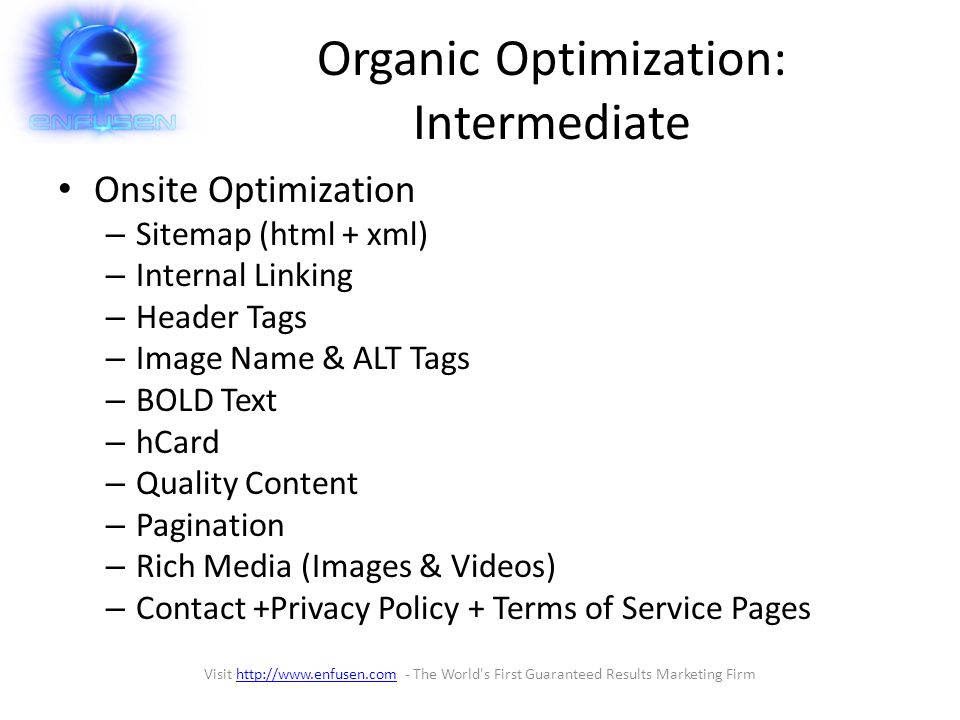 Organic Optimization: Intermediate Onsite Optimization – Sitemap (html + xml) – Internal Linking – Header Tags – Image Name & ALT Tags – BOLD Text – hCard – Quality Content – Pagination – Rich Media (Images & Videos) – Contact +Privacy Policy + Terms of Service Pages Visit   - The World s First Guaranteed Results Marketing Firmhttp://