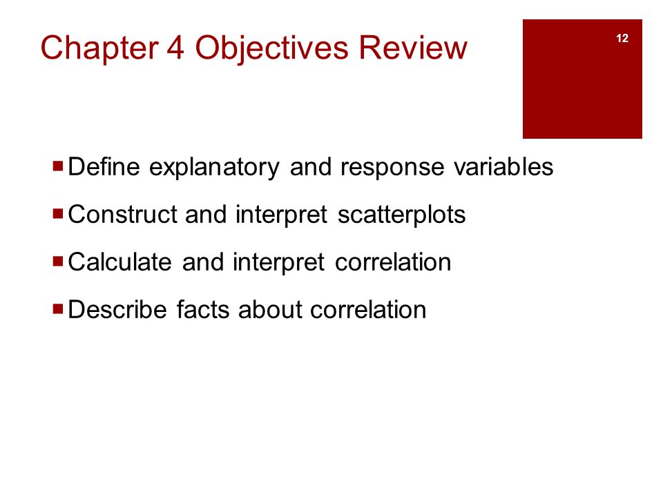 Chapter 4 Objectives Review  Define explanatory and response variables  Construct and interpret scatterplots  Calculate and interpret correlation  Describe facts about correlation 12