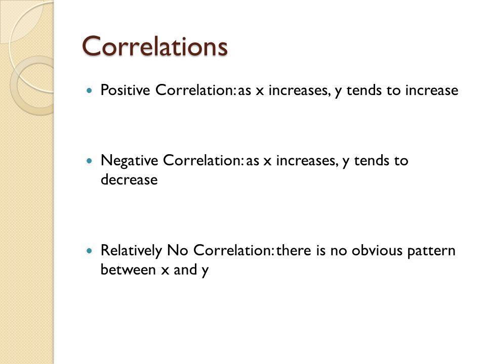 Correlations Positive Correlation: as x increases, y tends to increase Negative Correlation: as x increases, y tends to decrease Relatively No Correlation: there is no obvious pattern between x and y