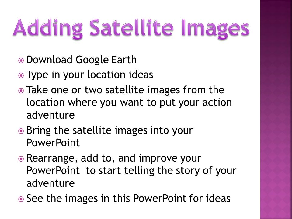 Download Google Earth  Type in your location ideas  Take one or two satellite images from the location where you want to put your action adventure  Bring the satellite images into your PowerPoint  Rearrange, add to, and improve your PowerPoint to start telling the story of your adventure  See the images in this PowerPoint for ideas