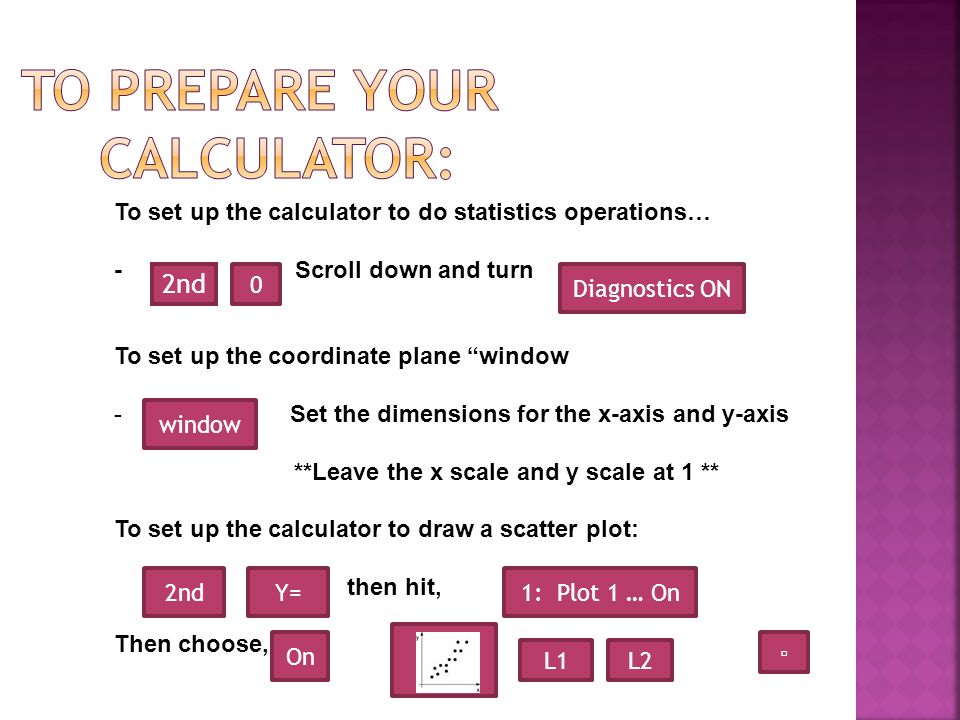 2nd To set up the calculator to do statistics operations… - Scroll down and turn To set up the coordinate plane window - Set the dimensions for the x-axis and y-axis **Leave the x scale and y scale at 1 ** To set up the calculator to draw a scatter plot: then hit, Then choose, 0 Diagnostics ON window Y=1: Plot 1 … On On L1L2 ▫ 2nd