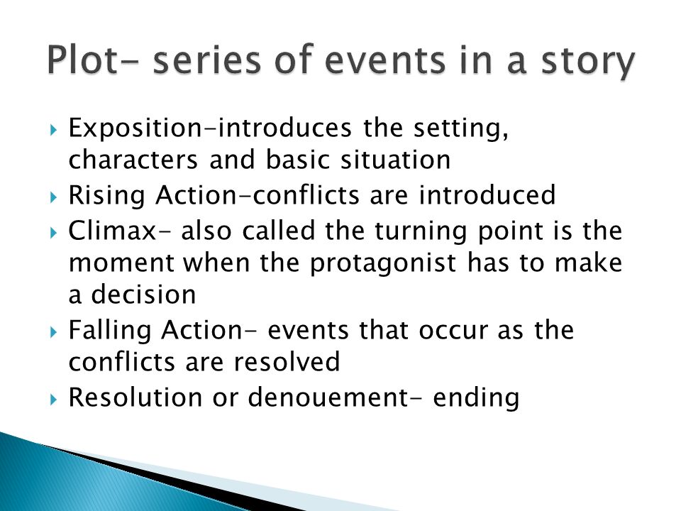  Exposition-introduces the setting, characters and basic situation  Rising Action-conflicts are introduced  Climax- also called the turning point is the moment when the protagonist has to make a decision  Falling Action- events that occur as the conflicts are resolved  Resolution or denouement- ending