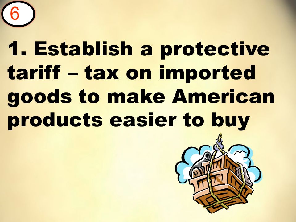 1. Establish a protective tariff – tax on imported goods to make American products easier to buy 6