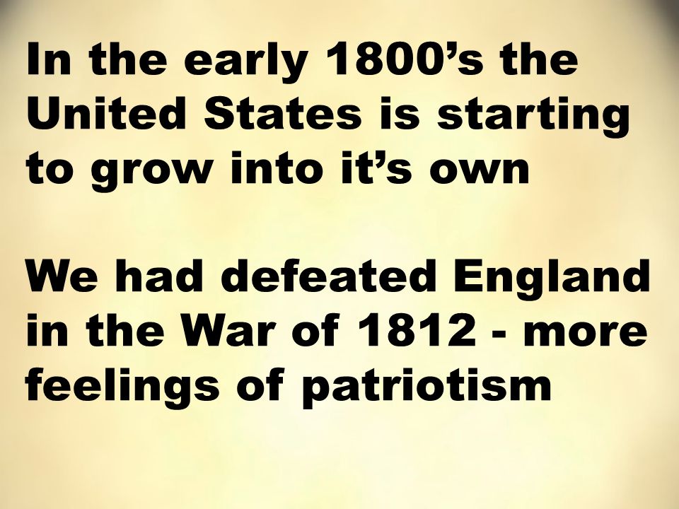 In the early 1800’s the United States is starting to grow into it’s own We had defeated England in the War of more feelings of patriotism