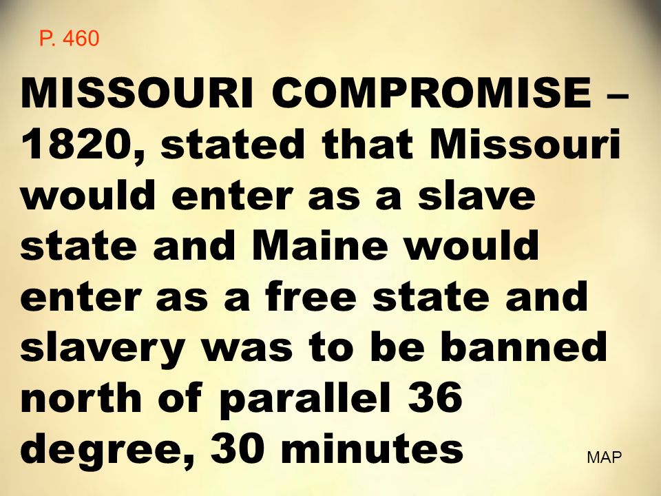 MISSOURI COMPROMISE – 1820, stated that Missouri would enter as a slave state and Maine would enter as a free state and slavery was to be banned north of parallel 36 degree, 30 minutes MAP P.