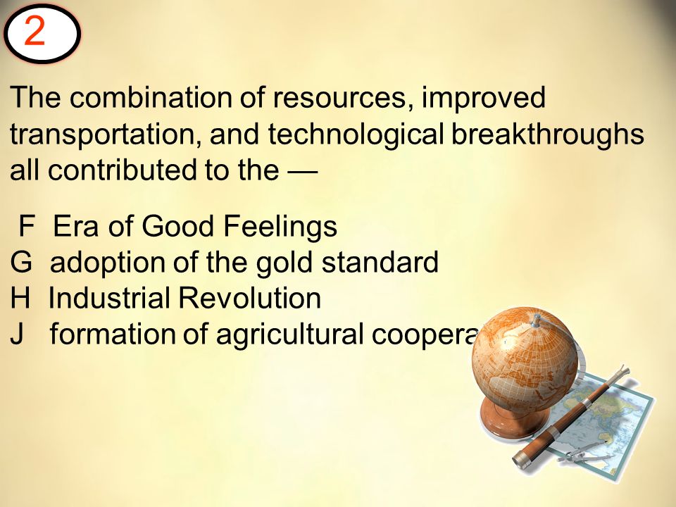 The combination of resources, improved transportation, and technological breakthroughs all contributed to the — F Era of Good Feelings G adoption of the gold standard H Industrial Revolution J formation of agricultural cooperatives 2