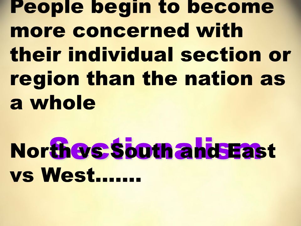 Sectionalism People begin to become more concerned with their individual section or region than the nation as a whole North vs South and East vs West…….