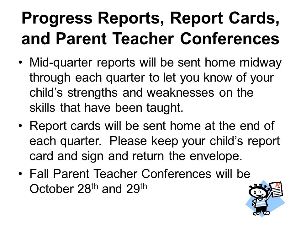 Progress Reports, Report Cards, and Parent Teacher Conferences Mid-quarter reports will be sent home midway through each quarter to let you know of your child’s strengths and weaknesses on the skills that have been taught.