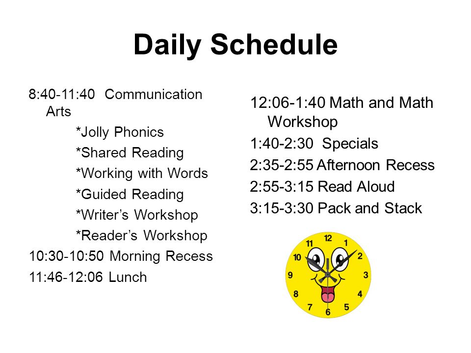 Daily Schedule 8:40-11:40 Communication Arts *Jolly Phonics *Shared Reading *Working with Words *Guided Reading *Writer’s Workshop *Reader’s Workshop 10:30-10:50 Morning Recess 11:46-12:06 Lunch 12:06-1:40 Math and Math Workshop 1:40-2:30 Specials 2:35-2:55 Afternoon Recess 2:55-3:15 Read Aloud 3:15-3:30 Pack and Stack