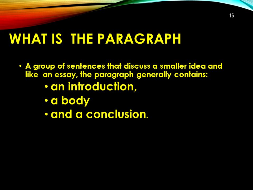 WHAT IS THE PARAGRAPH A group of sentences that discuss a smaller idea and like an essay, the paragraph generally contains: an introduction, a body and a conclusion.