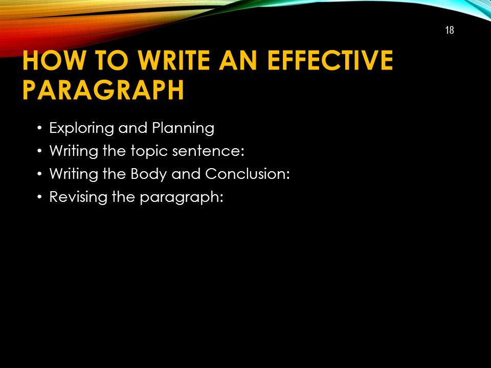 HOW TO WRITE AN EFFECTIVE PARAGRAPH Exploring and Planning Writing the topic sentence: Writing the Body and Conclusion: Revising the paragraph: 18