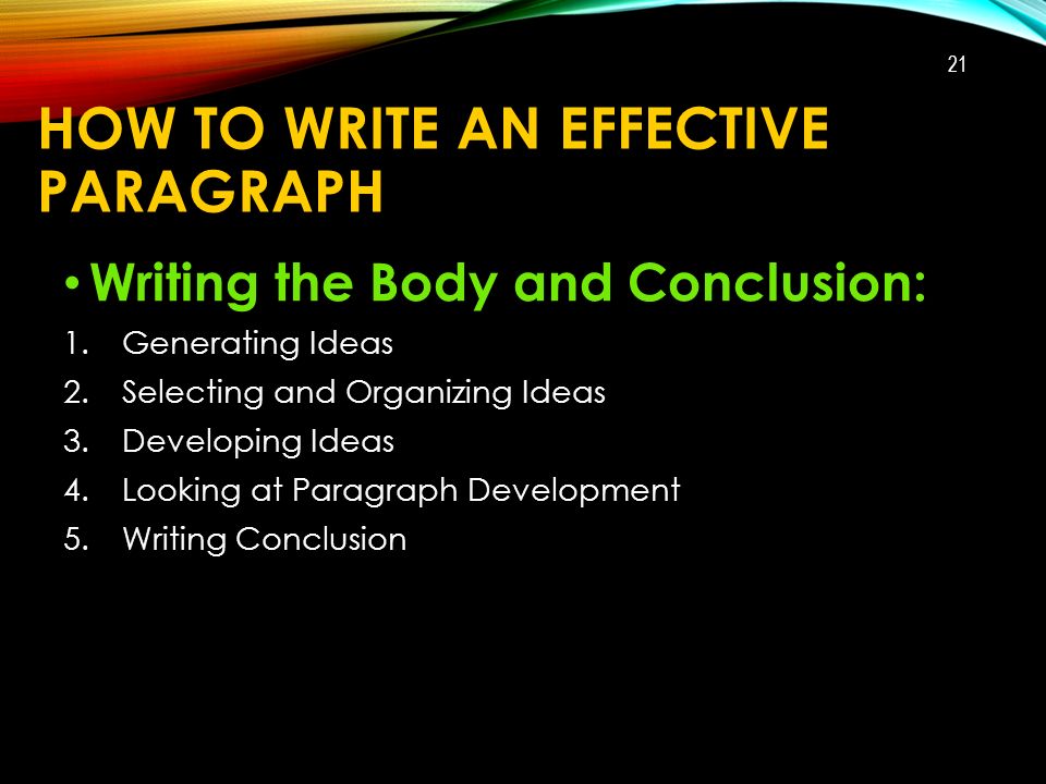 HOW TO WRITE AN EFFECTIVE PARAGRAPH Writing the Body and Conclusion: 1.Generating Ideas 2.Selecting and Organizing Ideas 3.Developing Ideas 4.Looking at Paragraph Development 5.Writing Conclusion 21