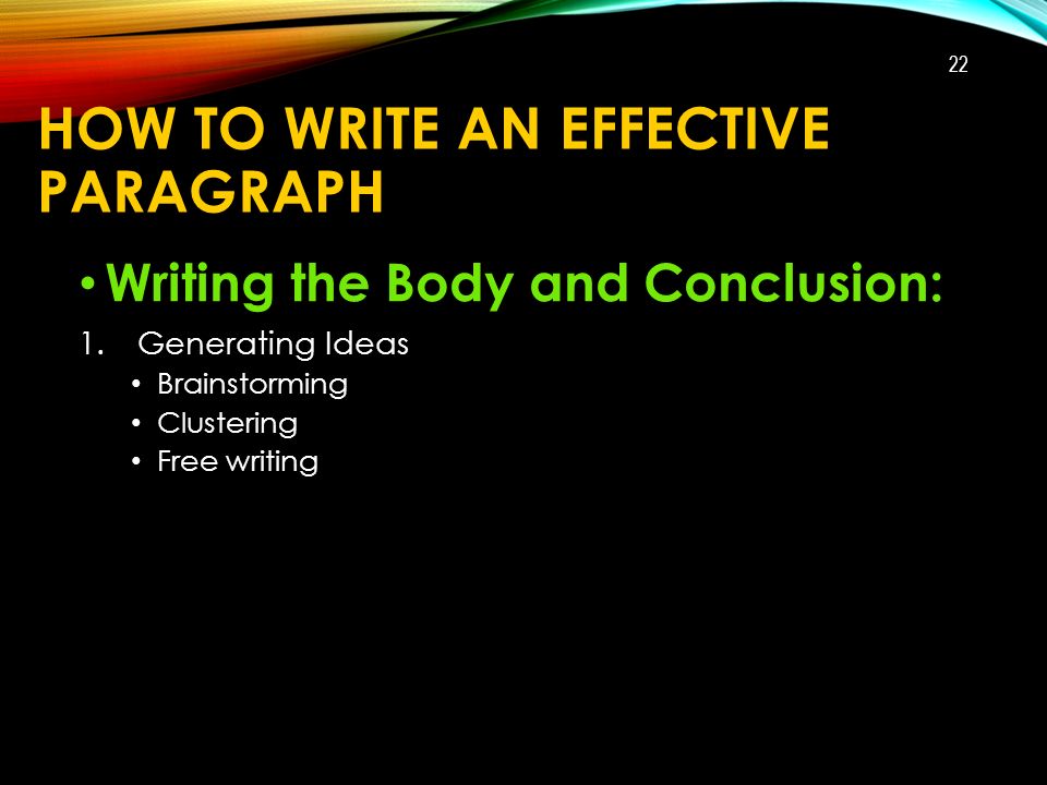 HOW TO WRITE AN EFFECTIVE PARAGRAPH Writing the Body and Conclusion: 1.Generating Ideas Brainstorming Clustering Free writing 22