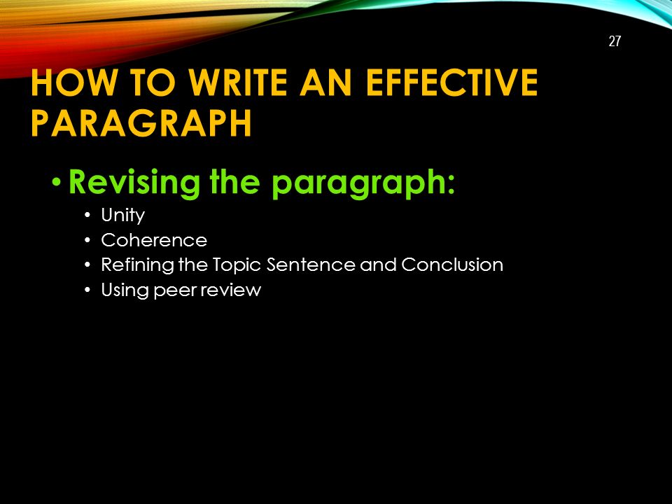 HOW TO WRITE AN EFFECTIVE PARAGRAPH Revising the paragraph: Unity Coherence Refining the Topic Sentence and Conclusion Using peer review 27