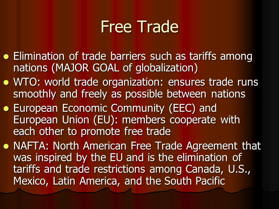 Free Trade Elimination of trade barriers such as tariffs among nations (MAJOR GOAL of globalization) Elimination of trade barriers such as tariffs among nations (MAJOR GOAL of globalization) WTO: world trade organization: ensures trade runs smoothly and freely as possible between nations WTO: world trade organization: ensures trade runs smoothly and freely as possible between nations European Economic Community (EEC) and European Union (EU): members cooperate with each other to promote free trade European Economic Community (EEC) and European Union (EU): members cooperate with each other to promote free trade NAFTA: North American Free Trade Agreement that was inspired by the EU and is the elimination of tariffs and trade restrictions among Canada, U.S., Mexico, Latin America, and the South Pacific NAFTA: North American Free Trade Agreement that was inspired by the EU and is the elimination of tariffs and trade restrictions among Canada, U.S., Mexico, Latin America, and the South Pacific