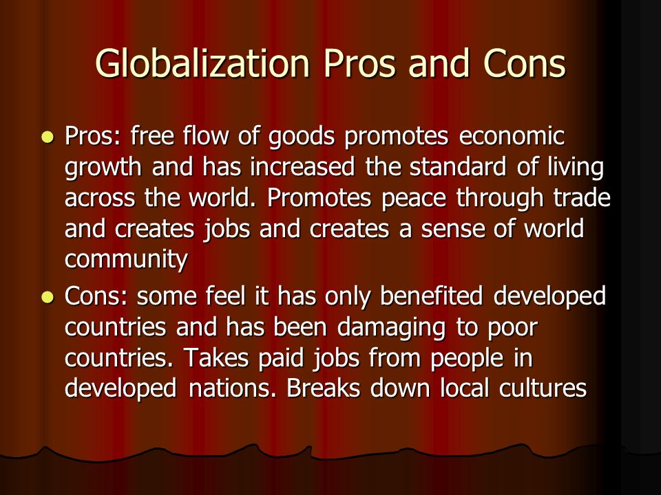 Globalization Pros and Cons Pros: free flow of goods promotes economic growth and has increased the standard of living across the world.