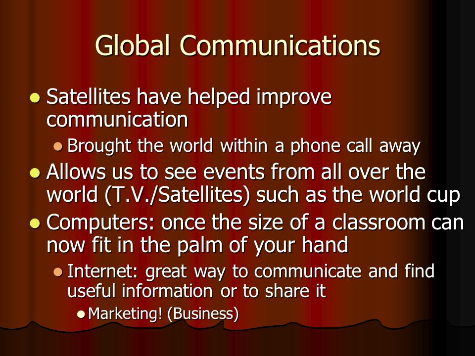 Global Communications Satellites have helped improve communication Satellites have helped improve communication Brought the world within a phone call away Brought the world within a phone call away Allows us to see events from all over the world (T.V./Satellites) such as the world cup Allows us to see events from all over the world (T.V./Satellites) such as the world cup Computers: once the size of a classroom can now fit in the palm of your hand Computers: once the size of a classroom can now fit in the palm of your hand Internet: great way to communicate and find useful information or to share it Internet: great way to communicate and find useful information or to share it Marketing.