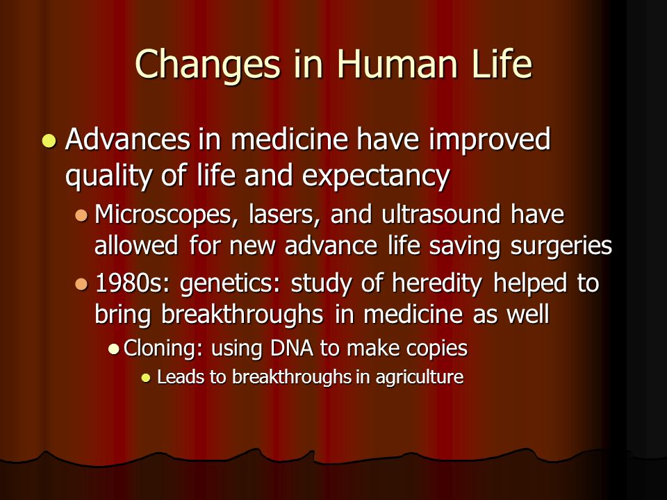 Changes in Human Life Advances in medicine have improved quality of life and expectancy Advances in medicine have improved quality of life and expectancy Microscopes, lasers, and ultrasound have allowed for new advance life saving surgeries Microscopes, lasers, and ultrasound have allowed for new advance life saving surgeries 1980s: genetics: study of heredity helped to bring breakthroughs in medicine as well 1980s: genetics: study of heredity helped to bring breakthroughs in medicine as well Cloning: using DNA to make copies Cloning: using DNA to make copies Leads to breakthroughs in agriculture Leads to breakthroughs in agriculture