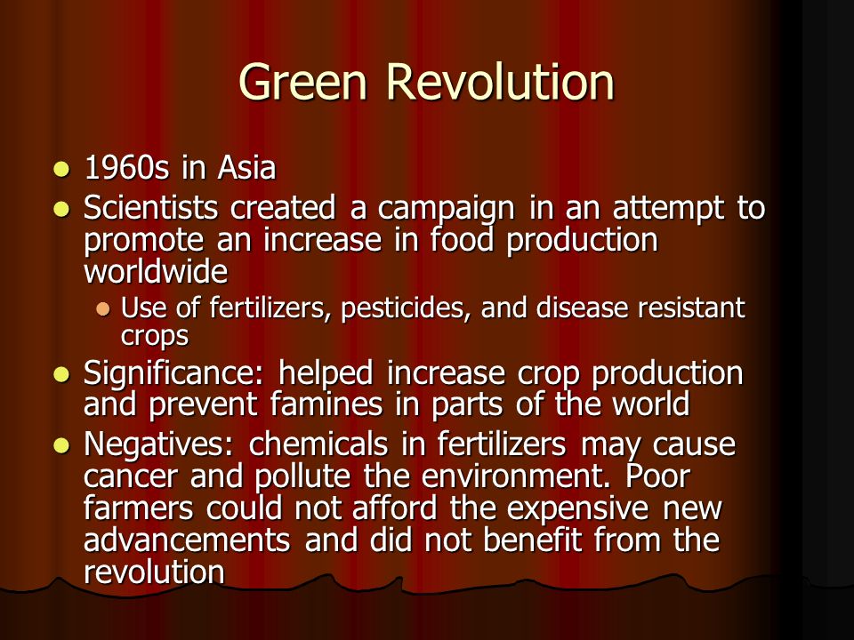 Green Revolution 1960s in Asia 1960s in Asia Scientists created a campaign in an attempt to promote an increase in food production worldwide Scientists created a campaign in an attempt to promote an increase in food production worldwide Use of fertilizers, pesticides, and disease resistant crops Use of fertilizers, pesticides, and disease resistant crops Significance: helped increase crop production and prevent famines in parts of the world Significance: helped increase crop production and prevent famines in parts of the world Negatives: chemicals in fertilizers may cause cancer and pollute the environment.