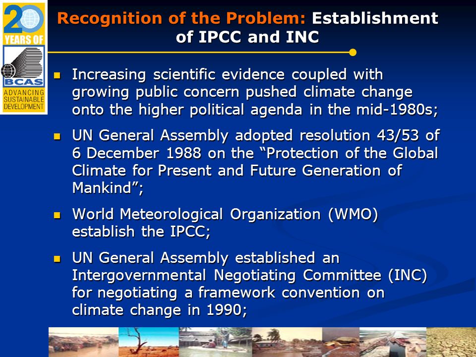 Recognition of the Problem: Establishment of IPCC and INC Increasing scientific evidence coupled with growing public concern pushed climate change onto the higher political agenda in the mid-1980s; Increasing scientific evidence coupled with growing public concern pushed climate change onto the higher political agenda in the mid-1980s; UN General Assembly adopted resolution 43/53 of 6 December 1988 on the Protection of the Global Climate for Present and Future Generation of Mankind ; UN General Assembly adopted resolution 43/53 of 6 December 1988 on the Protection of the Global Climate for Present and Future Generation of Mankind ; World Meteorological Organization (WMO) establish the IPCC; World Meteorological Organization (WMO) establish the IPCC; UN General Assembly established an Intergovernmental Negotiating Committee (INC) for negotiating a framework convention on climate change in 1990; UN General Assembly established an Intergovernmental Negotiating Committee (INC) for negotiating a framework convention on climate change in 1990;
