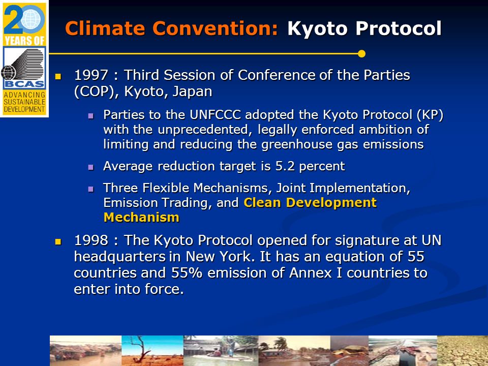 Climate Convention: Kyoto Protocol 1997 : Third Session of Conference of the Parties (COP), Kyoto, Japan 1997 : Third Session of Conference of the Parties (COP), Kyoto, Japan Parties to the UNFCCC adopted the Kyoto Protocol (KP) with the unprecedented, legally enforced ambition of limiting and reducing the greenhouse gas emissions Parties to the UNFCCC adopted the Kyoto Protocol (KP) with the unprecedented, legally enforced ambition of limiting and reducing the greenhouse gas emissions Average reduction target is 5.2 percent Average reduction target is 5.2 percent Three Flexible Mechanisms, Joint Implementation, Emission Trading, and Clean Development Mechanism Three Flexible Mechanisms, Joint Implementation, Emission Trading, and Clean Development Mechanism 1998 : The Kyoto Protocol opened for signature at UN headquarters in New York.