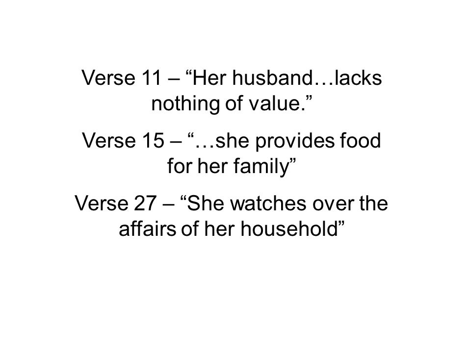 Verse 11 – Her husband…lacks nothing of value. Verse 15 – …she provides food for her family Verse 27 – She watches over the affairs of her household