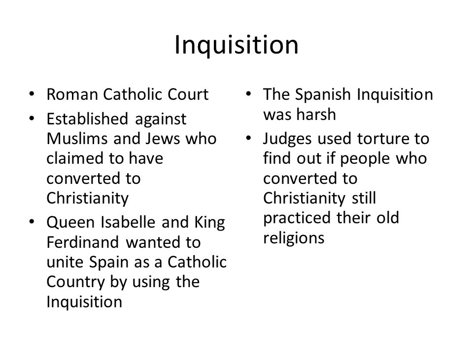 Inquisition Roman Catholic Court Established against Muslims and Jews who claimed to have converted to Christianity Queen Isabelle and King Ferdinand wanted to unite Spain as a Catholic Country by using the Inquisition The Spanish Inquisition was harsh Judges used torture to find out if people who converted to Christianity still practiced their old religions