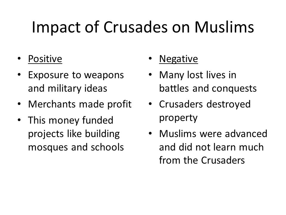 Impact of Crusades on Muslims Positive Exposure to weapons and military ideas Merchants made profit This money funded projects like building mosques and schools Negative Many lost lives in battles and conquests Crusaders destroyed property Muslims were advanced and did not learn much from the Crusaders