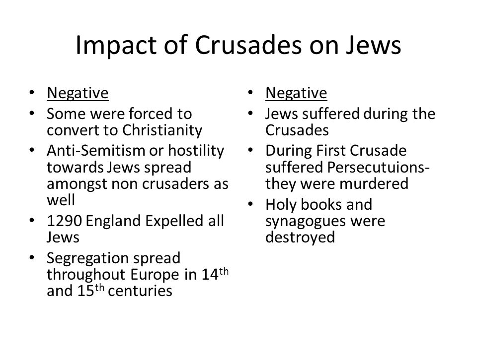 Impact of Crusades on Jews Negative Some were forced to convert to Christianity Anti-Semitism or hostility towards Jews spread amongst non crusaders as well 1290 England Expelled all Jews Segregation spread throughout Europe in 14 th and 15 th centuries Negative Jews suffered during the Crusades During First Crusade suffered Persecutuions- they were murdered Holy books and synagogues were destroyed