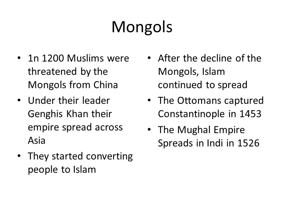 Mongols 1n 1200 Muslims were threatened by the Mongols from China Under their leader Genghis Khan their empire spread across Asia They started converting people to Islam After the decline of the Mongols, Islam continued to spread The Ottomans captured Constantinople in 1453 The Mughal Empire Spreads in Indi in 1526