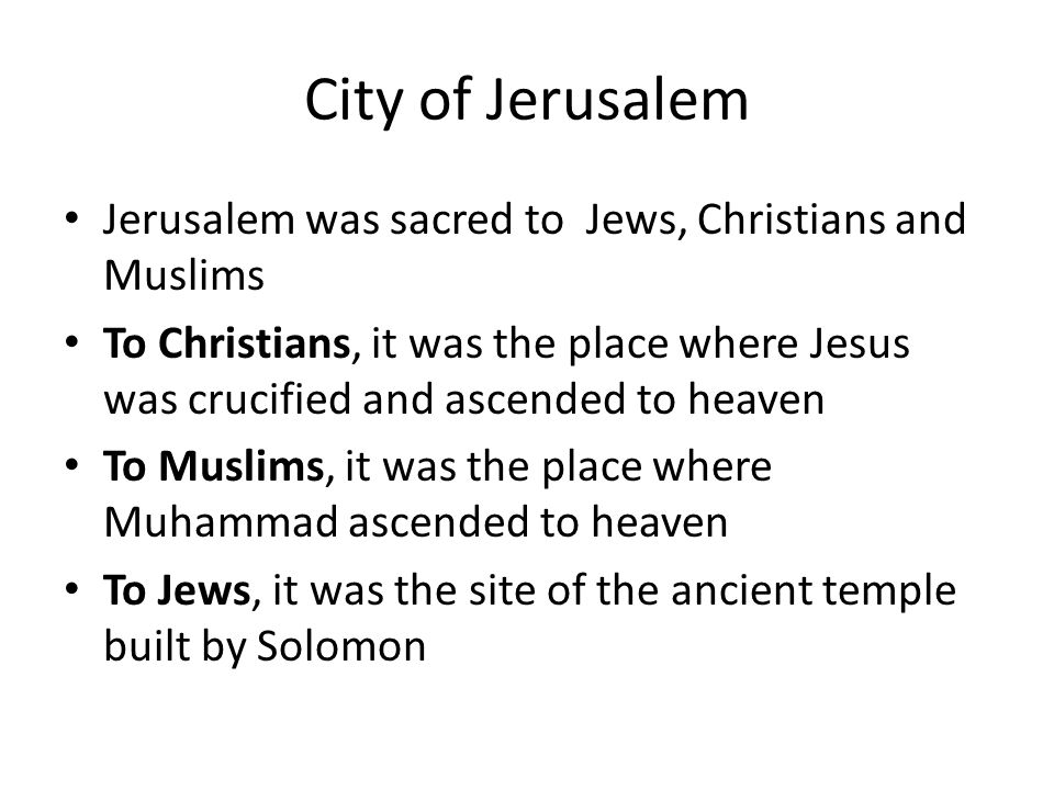 City of Jerusalem Jerusalem was sacred to Jews, Christians and Muslims To Christians, it was the place where Jesus was crucified and ascended to heaven To Muslims, it was the place where Muhammad ascended to heaven To Jews, it was the site of the ancient temple built by Solomon