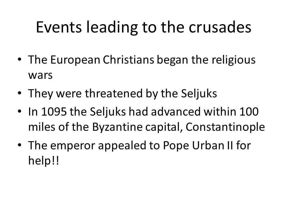 Events leading to the crusades The European Christians began the religious wars They were threatened by the Seljuks In 1095 the Seljuks had advanced within 100 miles of the Byzantine capital, Constantinople The emperor appealed to Pope Urban II for help!!