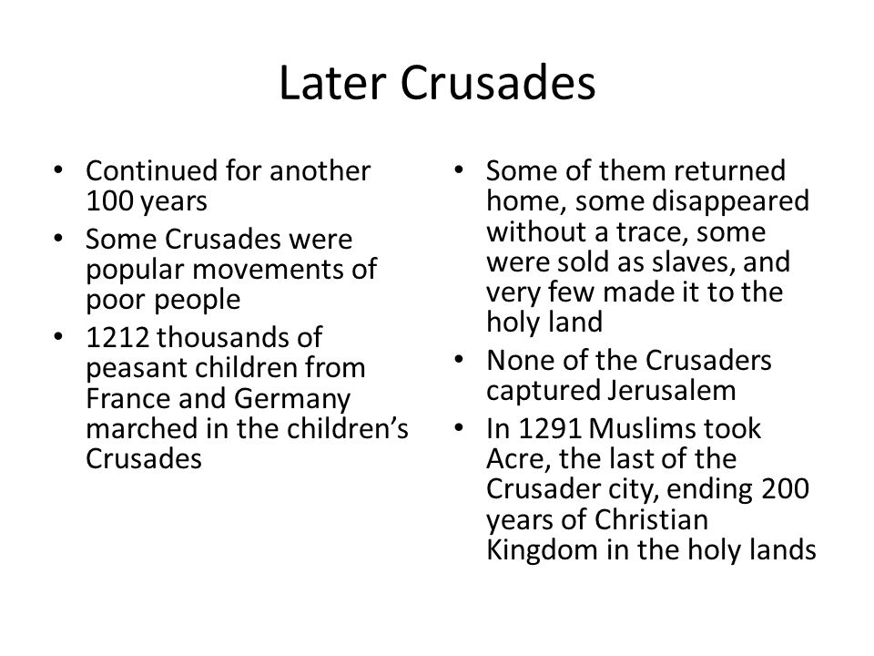 Later Crusades Continued for another 100 years Some Crusades were popular movements of poor people 1212 thousands of peasant children from France and Germany marched in the children’s Crusades Some of them returned home, some disappeared without a trace, some were sold as slaves, and very few made it to the holy land None of the Crusaders captured Jerusalem In 1291 Muslims took Acre, the last of the Crusader city, ending 200 years of Christian Kingdom in the holy lands