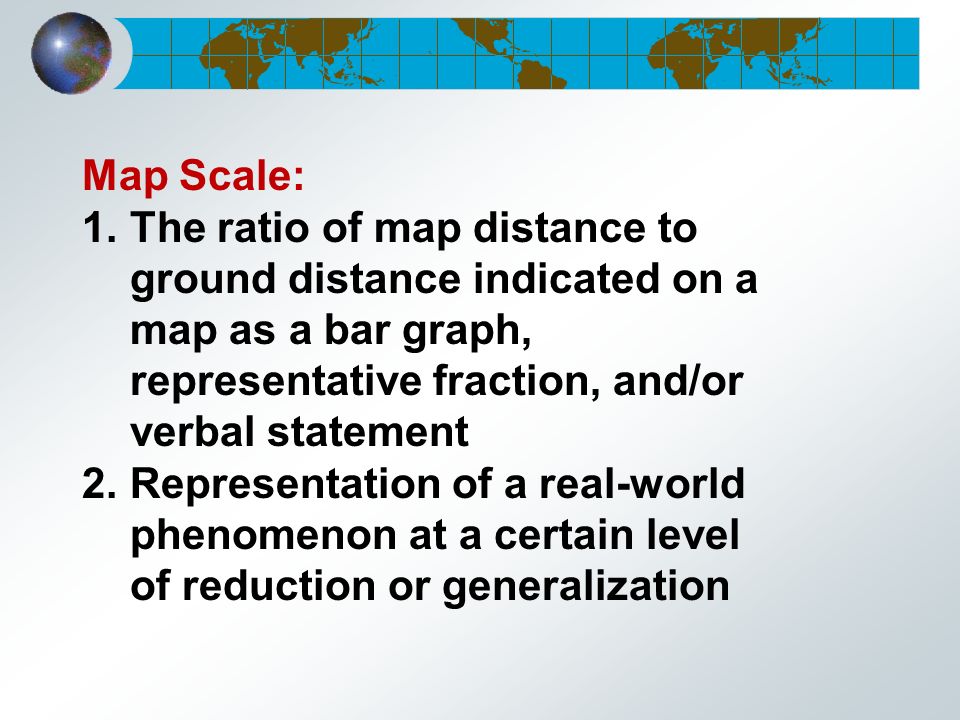 Map Scale: 1.The ratio of map distance to ground distance indicated on a map as a bar graph, representative fraction, and/or verbal statement 2.Representation of a real-world phenomenon at a certain level of reduction or generalization