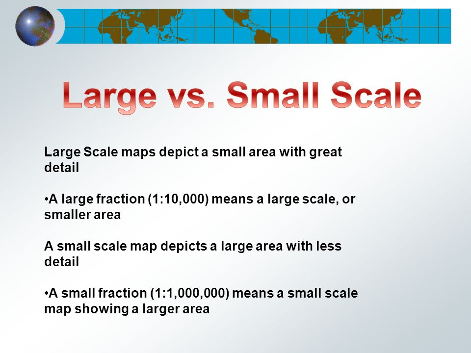 Large Scale maps depict a small area with great detail A large fraction (1:10,000) means a large scale, or smaller area A small scale map depicts a large area with less detail A small fraction (1:1,000,000) means a small scale map showing a larger area