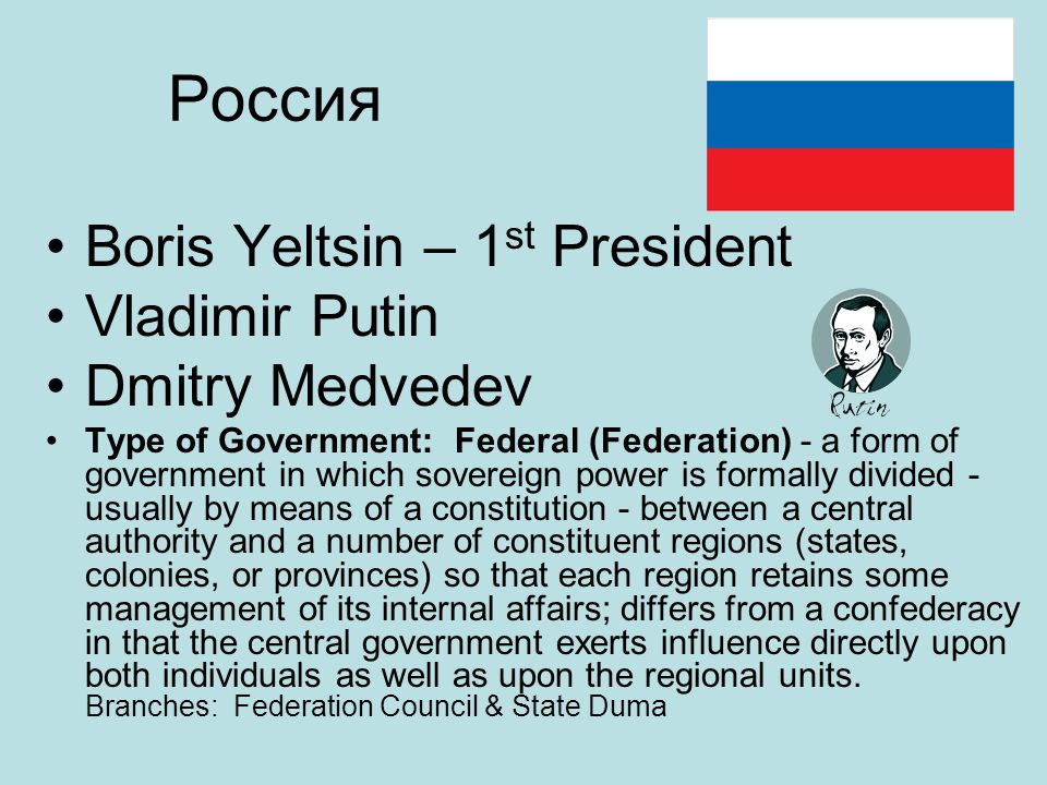 Россия Boris Yeltsin – 1 st President Vladimir Putin Dmitry Medvedev Type of Government: Federal (Federation) - a form of government in which sovereign power is formally divided - usually by means of a constitution - between a central authority and a number of constituent regions (states, colonies, or provinces) so that each region retains some management of its internal affairs; differs from a confederacy in that the central government exerts influence directly upon both individuals as well as upon the regional units.