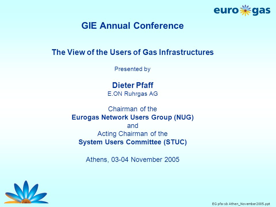 EG pfa-sb Athen_November2005.ppt GIE Annual Conference The View of the Users of Gas Infrastructures Presented by Dieter Pfaff E.ON Ruhrgas AG Chairman of the Eurogas Network Users Group (NUG) and Acting Chairman of the System Users Committee (STUC) Athens, November 2005