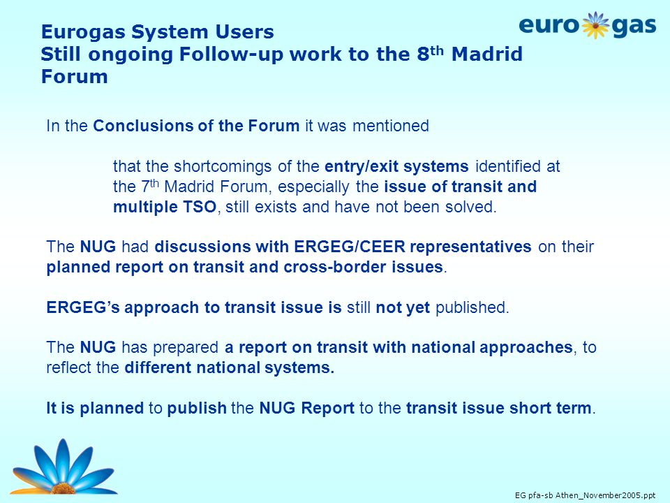 EG pfa-sb Athen_November2005.ppt Eurogas System Users Still ongoing Follow-up work to the 8 th Madrid Forum In the Conclusions of the Forum it was mentioned that the shortcomings of the entry/exit systems identified at the 7 th Madrid Forum, especially the issue of transit and multiple TSO, still exists and have not been solved.