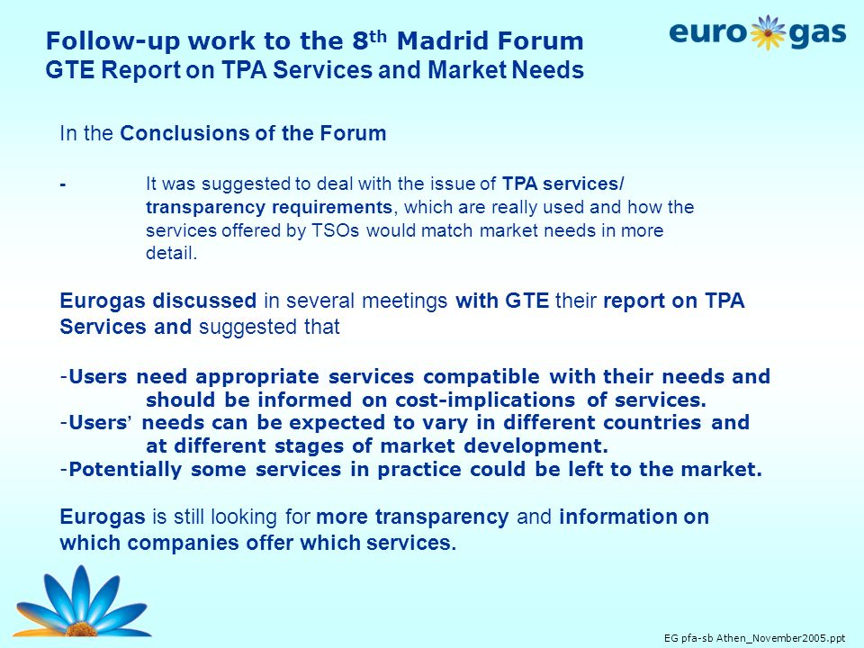 EG pfa-sb Athen_November2005.ppt Follow-up work to the 8 th Madrid Forum GTE Report on TPA Services and Market Needs In the Conclusions of the Forum -It was suggested to deal with the issue of TPA services/ transparency requirements, which are really used and how the services offered by TSOs would match market needs in more detail.
