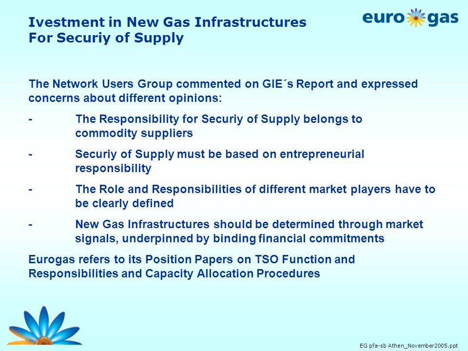 EG pfa-sb Athen_November2005.ppt The Network Users Group commented on GIE´s Report and expressed concerns about different opinions: - The Responsibility for Securiy of Supply belongs to commodity suppliers -Securiy of Supply must be based on entrepreneurial responsibility -The Role and Responsibilities of different market players have to be clearly defined -New Gas Infrastructures should be determined through market signals, underpinned by binding financial commitments Eurogas refers to its Position Papers on TSO Function and Responsibilities and Capacity Allocation Procedures Ivestment in New Gas Infrastructures For Securiy of Supply