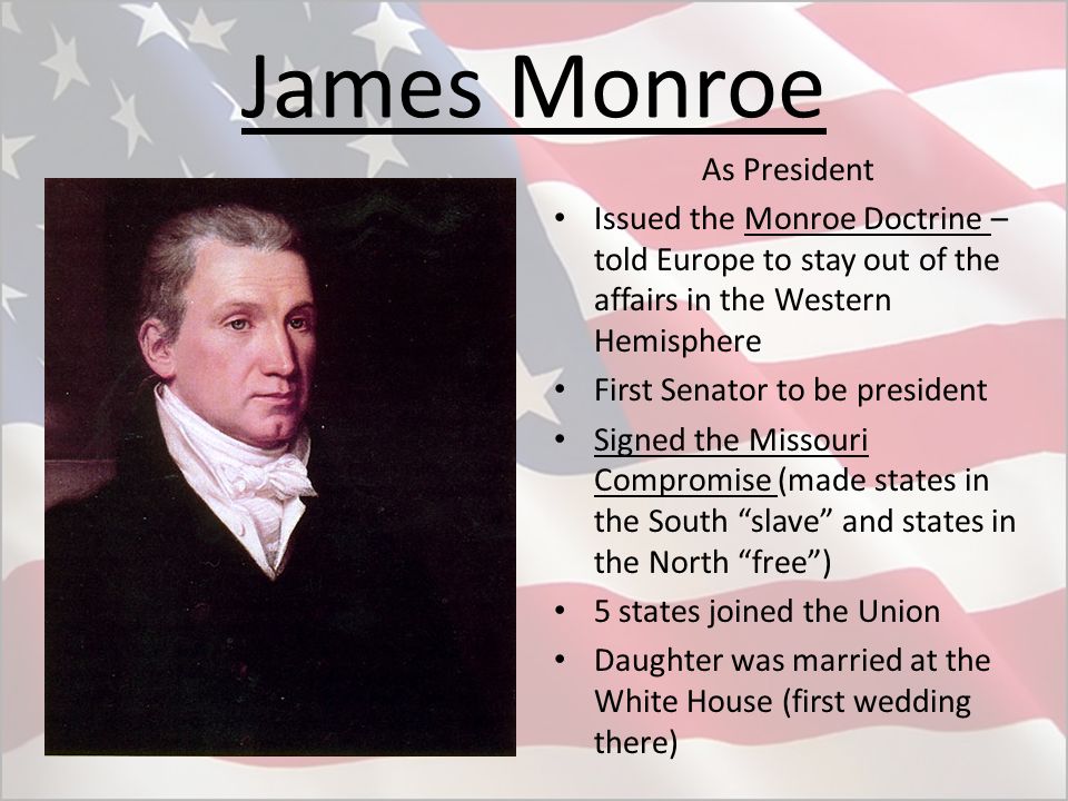 James Monroe As President Issued the Monroe Doctrine – told Europe to stay out of the affairs in the Western Hemisphere First Senator to be president Signed the Missouri Compromise (made states in the South slave and states in the North free ) 5 states joined the Union Daughter was married at the White House (first wedding there)