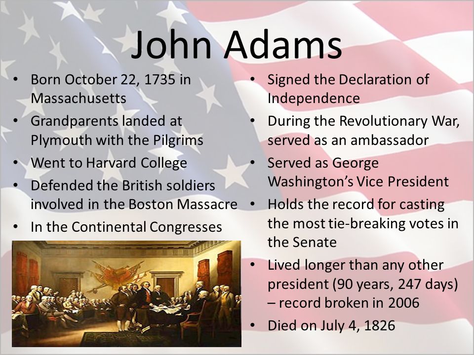 John Adams Born October 22, 1735 in Massachusetts Grandparents landed at Plymouth with the Pilgrims Went to Harvard College Defended the British soldiers involved in the Boston Massacre In the Continental Congresses Signed the Declaration of Independence During the Revolutionary War, served as an ambassador Served as George Washington’s Vice President Holds the record for casting the most tie-breaking votes in the Senate Lived longer than any other president (90 years, 247 days) – record broken in 2006 Died on July 4, 1826