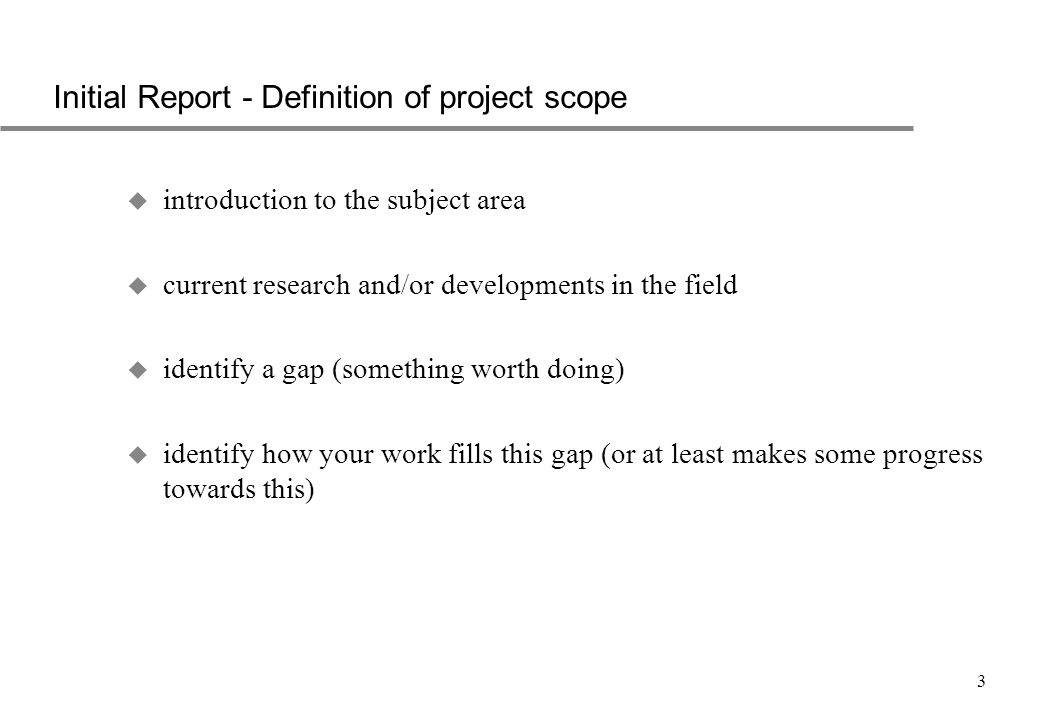 3 Initial Report - Definition of project scope u introduction to the subject area u current research and/or developments in the field u identify a gap (something worth doing) u identify how your work fills this gap (or at least makes some progress towards this)