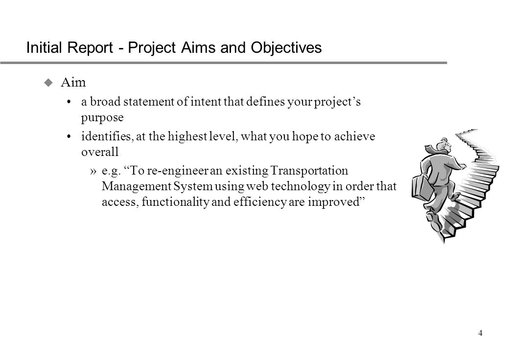 4 Initial Report - Project Aims and Objectives u Aim a broad statement of intent that defines your project’s purpose identifies, at the highest level, what you hope to achieve overall »e.g.