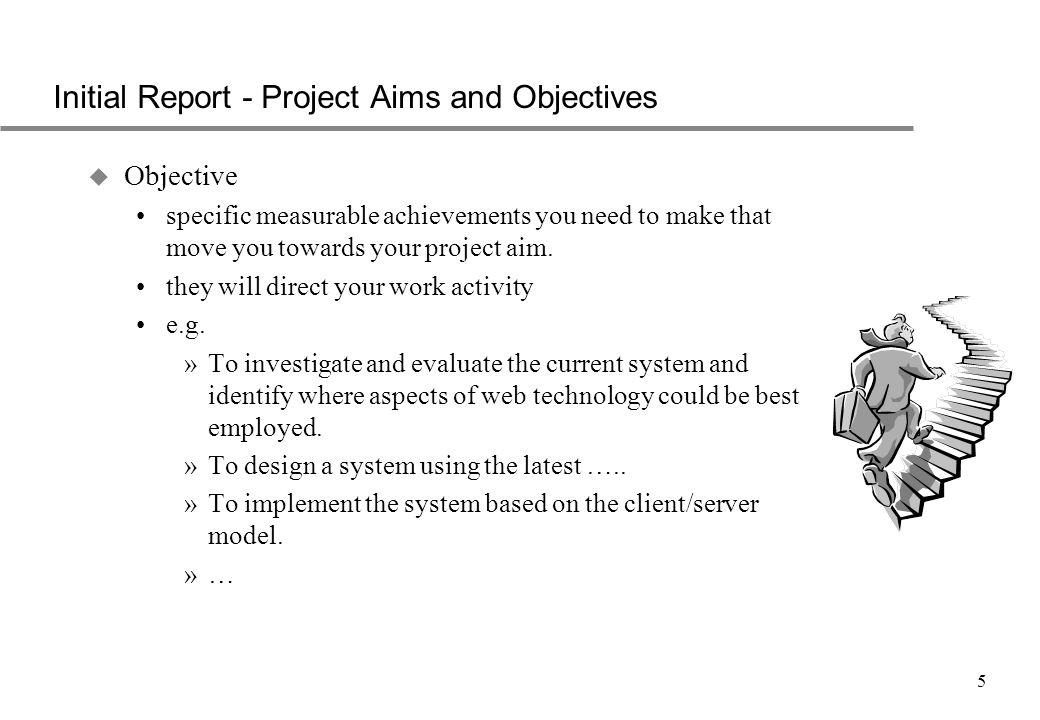 5 Initial Report - Project Aims and Objectives u Objective specific measurable achievements you need to make that move you towards your project aim.