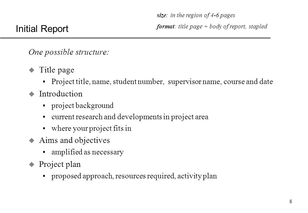 8 Initial Report One possible structure: u Title page Project title, name, student number, supervisor name, course and date u Introduction project background current research and developments in project area where your project fits in u Aims and objectives amplified as necessary u Project plan proposed approach, resources required, activity plan size: in the region of 4-6 pages format: title page + body of report, stapled