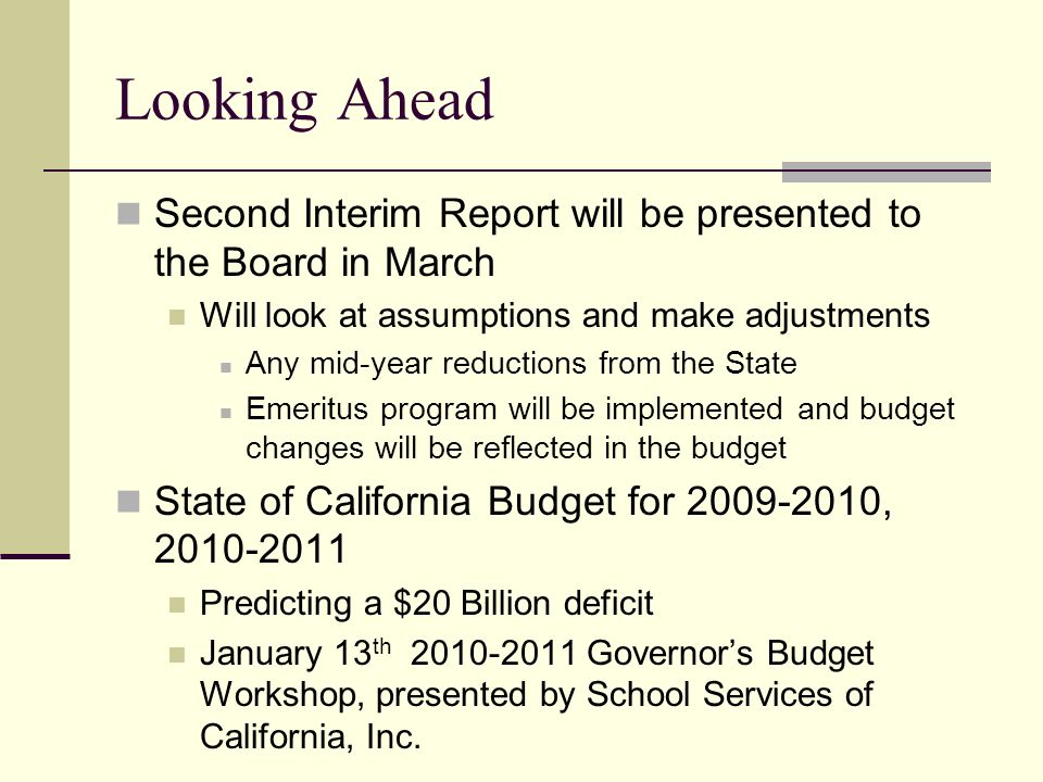 Looking Ahead Second Interim Report will be presented to the Board in March Will look at assumptions and make adjustments Any mid-year reductions from the State Emeritus program will be implemented and budget changes will be reflected in the budget State of California Budget for , Predicting a $20 Billion deficit January 13 th Governor’s Budget Workshop, presented by School Services of California, Inc.
