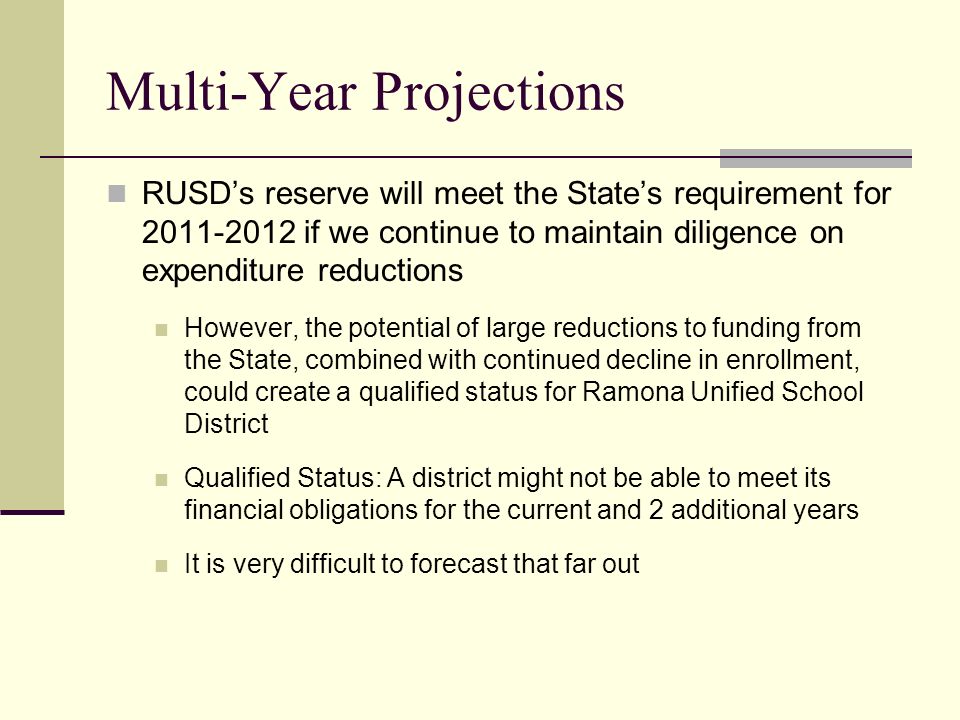 Multi-Year Projections RUSD’s reserve will meet the State’s requirement for if we continue to maintain diligence on expenditure reductions However, the potential of large reductions to funding from the State, combined with continued decline in enrollment, could create a qualified status for Ramona Unified School District Qualified Status: A district might not be able to meet its financial obligations for the current and 2 additional years It is very difficult to forecast that far out