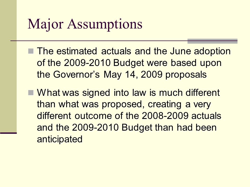 Major Assumptions The estimated actuals and the June adoption of the Budget were based upon the Governor’s May 14, 2009 proposals The estimated actuals and the June adoption of the Budget were based upon the Governor’s May 14, 2009 proposals What was signed into law is much different than what was proposed, creating a very different outcome of the actuals and the Budget than had been anticipated What was signed into law is much different than what was proposed, creating a very different outcome of the actuals and the Budget than had been anticipated