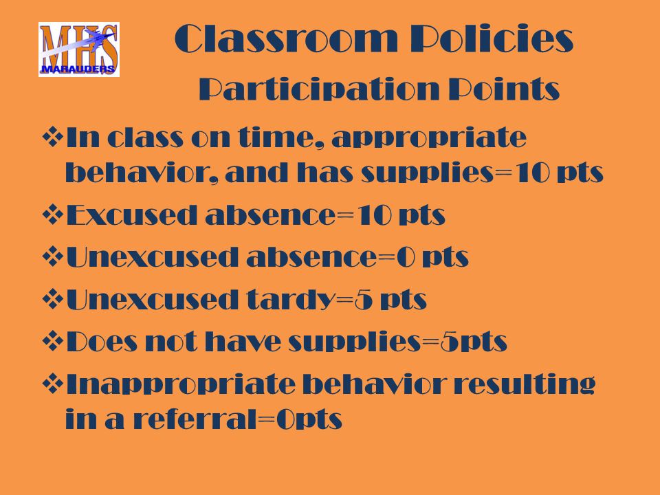 Classroom Policies Participation Points  In class on time, appropriate behavior, and has supplies=10 pts  Excused absence=10 pts  Unexcused absence=0 pts  Unexcused tardy=5 pts  Does not have supplies=5pts  Inappropriate behavior resulting in a referral=0pts